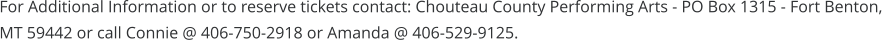 For Additional Information or to reserve tickets contact: Chouteau County Performing Arts - PO Box 1315 - Fort Benton,  MT 59442 or call Connie @ 406-750-2918 or Amanda @ 406-529-9125.