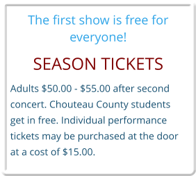 The first show is free for everyone! SEASON TICKETS Adults $50.00 - $55.00 after second  concert. Chouteau County students get in free. Individual performance tickets may be purchased at the door at a cost of $15.00.