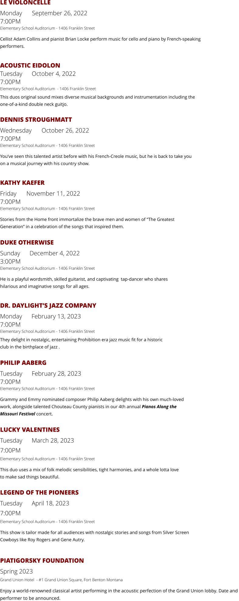 LE VIOLONCELLE Monday    September 26, 2022     7:00PM                     Elementary School Auditorium - 1406 Franklin Street Cellist Adam Collins and pianist Brian Locke perform music for cello and piano by French-speakingperformers.  ACOUSTIC EIDOLONTuesday      October 4, 2022      7:00PMElementary School Auditorium  - 1406 Franklin Street This duos original sound mixes diverse musical backgrounds and instrumentation including theone-of-a-kind double neck guitjo.  DENNIS STROUGHMATT Wednesday    October 26, 2022    7:00PMElementary School Auditorium - 1406 Franklin Street You’ve seen this talented artist before with his French-Creole music, but he is back to take youon a musical journey with his country show.  KATHY KAEFER Friday    November 11, 2022       7:00PMElementary School Auditorium - 1406 Franklin Street Stories from the Home front immortalize the brave men and women of “The Greatest Generation” in a celebration of the songs that inspired them.  DUKE OTHERWISE Sunday      December 4, 2022      3:00PMElementary School Auditorium - 1406 Franklin Street He is a playful wordsmith, skilled guitarist, and captivating  tap-dancer who shares hilarious and imaginative songs for all ages.  DR. DAYLIGHT’S JAZZ COMPANY Monday      February 13, 2023      7:00PMElementary School Auditorium - 1406 Franklin Street They delight in nostalgic, entertaining Prohibition era jazz music fit for a historic club in the birthplace of jazz .  PHILIP AABERG Tuesday      February 28, 2023      7:00PMElementary School Auditorium - 1406 Franklin Street Grammy and Emmy nominated composer Philip Aaberg delights with his own much-loved work, alongside talented Chouteau County pianists in our 4th annual Pianos Along the  Missouri Festival concert.  LUCKY VALENTINES Tuesday      March 28, 2023     7:00PM Elementary School Auditorium - 1406 Franklin Street This duo uses a mix of folk melodic sensibilities, tight harmonies, and a whole lotta love  to make sad things beautiful.  LEGEND OF THE PIONEERS Tuesday      April 18, 2023     7:00PM Elementary School Auditorium - 1406 Franklin Street This show is tailor made for all audiences with nostalgic stories and songs from Silver Screen Cowboys like Roy Rogers and Gene Autry.  PIATIGORSKY FOUNDATION Spring 2023  Grand Union Hotel  - #1 Grand Union Square, Fort Benton Montana Enjoy a world-renowned classical artist performing in the acoustic perfection of the Grand Union lobby. Date and performer to be announced.